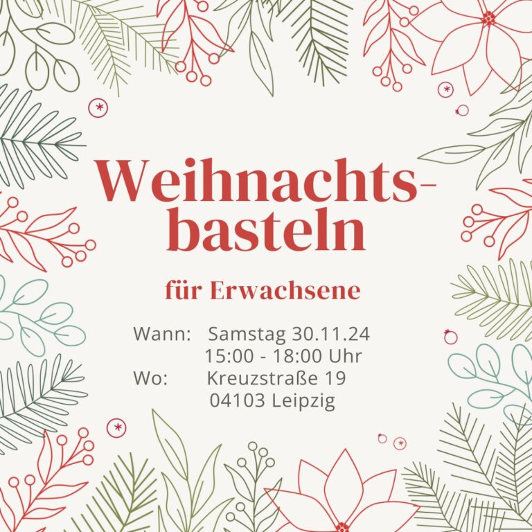 An den Rändern der weißen Kachel sind verschiedene gezeichnete Pflanzen im Linien-Stil. Tannen- und Nadelholz-zweige sind in verschiedenen Dunkelgrün·Tönen gezeichnet. Weihnachts·sterne und Zweige mit Beeren sind in Rot gezeichnet. In der Mitte der Kachel steht in roter großer Schrift: Weihnachts·basteln für Erwachsene. Darunter steht in schwarzer Schrift: Wann: Samstag, 30.11.24 von 15:00 bis 18:00 Uhr. Wo: Kreuzstraße 19, 04103 Leipzig